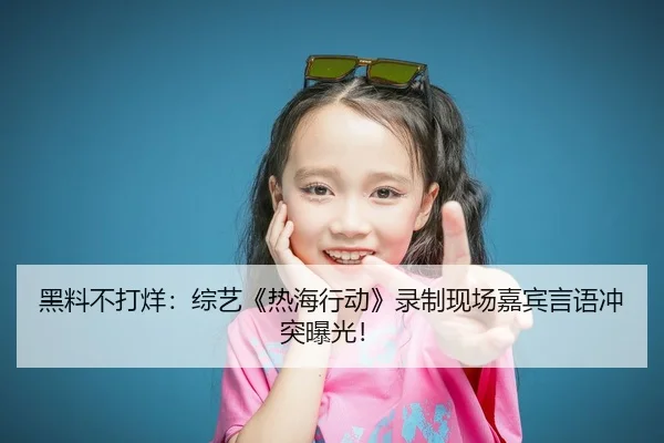 黑料不打烊：综艺《热海行动》录制现场嘉宾言语冲突曝光！